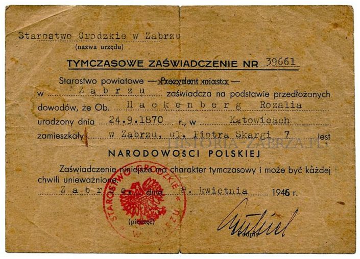 Wystawione dla mieszkanki Zabrza Rozalii o niemieckim nazwisku Hackenberg w kwietniu 1946 roku, przez Starostwo Grodzkie w Zabrzu (władze powiatu wydzielonego który składał się z terenu całego miasta). Wdowa Rosa Hackenberg mieszkała przy ulicy Skargi 7 już przed wojną (wówczas Luisenstrasse), a sprowadziła się tam prawdopodobnie z polskiej od 1922 r. części Śląska. Przed panią Hackenberg zaświadczenie takie otrzymało w Zabrzu 39660 osób. Było ono niezbędne do otrzymania prawa do pozostania w Polsce, otrzymania pracy, mieszkania, wstąpienia do jakiekolwiek organizacji. Zaświadczenie było tymczasowe i można je było odwołać. Następnym krokiem do zostania pełnoprawnym Polakiem było otrzymanie „Poświadczenia Obywatelstwa Polskiego”, ale często do tego nie dochodziło, gdyż niektórzy wyjeżdżali w międzyczasie do Niemiec dobrowolnie. Zabrze Hindenburg Wystawione dla mieszkanki Zabrza Rozalii o niemieckim nazwisku Hackenberg w kwietniu 1946 roku, przez Starostwo Grodzkie w Zabrzu (władze powiatu wydzielonego który składał się z terenu całego miasta). Wdowa Rosa Hackenberg mieszkała przy ulicy Skargi 7 już przed wojną (wówczas Luisenstrasse), a sprowadziła się tam prawdopodobnie z polskiej od 1922 r. części Śląska. Przed panią Hackenberg zaświadczenie takie otrzymało w Zabrzu 39660 osób. Było ono niezbędne do otrzymania prawa do pozostania w Polsce, otrzymania pracy, mieszkania, wstąpienia do jakiekolwiek organizacji. Zaświadczenie było tymczasowe i można je było odwołać. Następnym krokiem do zostania pełnoprawnym Polakiem było otrzymanie „Poświadczenia Obywatelstwa Polskiego”, ale często do tego nie dochodziło, gdyż niektórzy wyjeżdżali w międzyczasie do Niemiec dobrowolnie. Zabrze Hindenburg